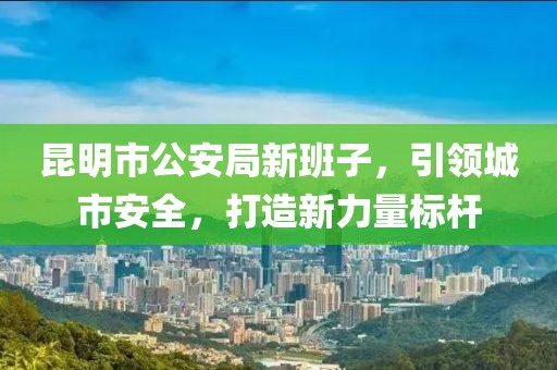 昆明市公安局新班子，引领城市安全，打造新力量标杆