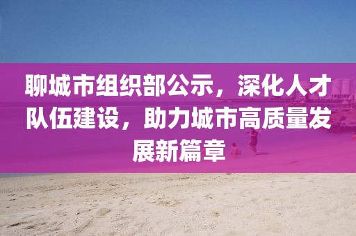 聊城市组织部公示，深化人才队伍建设，助力城市高质量发展新篇章