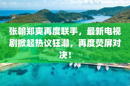 张翰郑爽再度联手，最新电视剧掀起热议狂潮，再度荧屏对决！