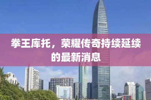 拳王库托，荣耀传奇持续延续的最新消息