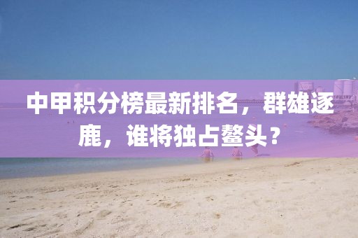 中甲积分榜最新排名，群雄逐鹿，谁将独占鳌头？