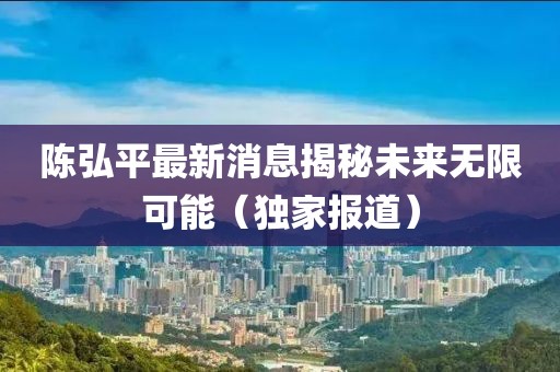 陈弘平最新消息揭秘未来无限可能（独家报道）
