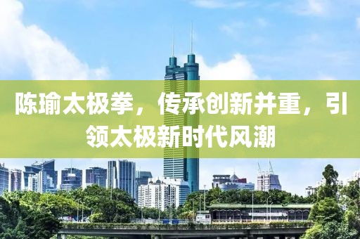 陈瑜太极拳，传承创新并重，引领太极新时代风潮