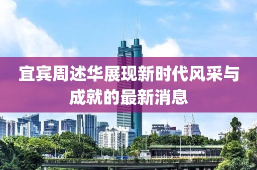 宜宾周述华展现新时代风采与成就的最新消息