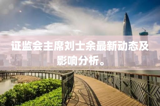证监会主席刘士余最新动态及影响分析。