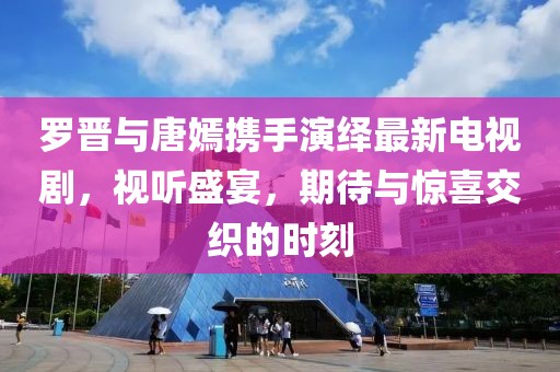 罗晋与唐嫣携手演绎最新电视剧，视听盛宴，期待与惊喜交织的时刻