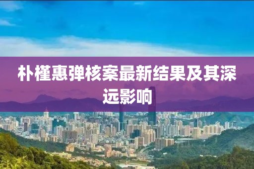 朴槿惠弹核案最新结果及其深远影响