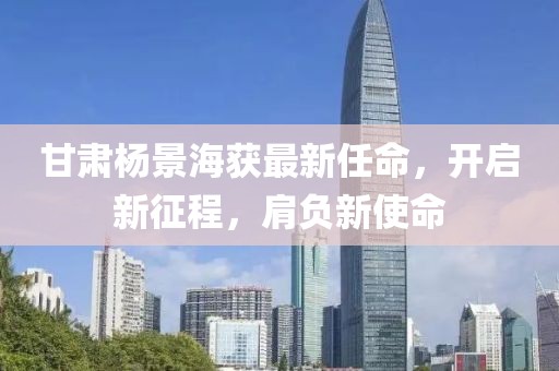 甘肃杨景海获最新任命，开启新征程，肩负新使命