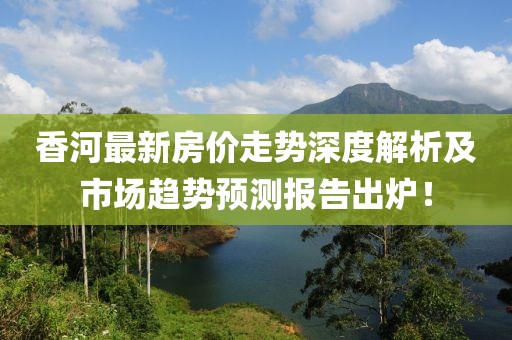 香河最新房价走势深度解析及市场趋势预测报告出炉！
