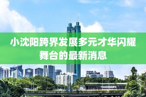 小沈阳跨界发展多元才华闪耀舞台的最新消息