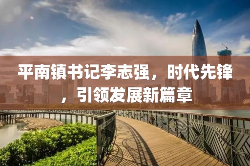 平南镇书记李志强，时代先锋，引领发展新篇章