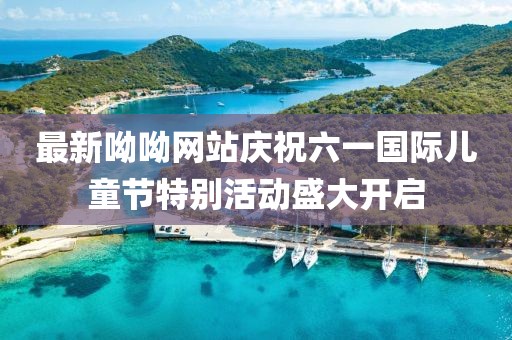 最新呦呦网站庆祝六一国际儿童节特别活动盛大开启
