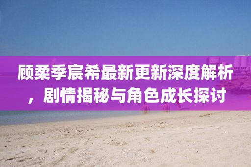 顾柔季宸希最新更新深度解析，剧情揭秘与角色成长探讨