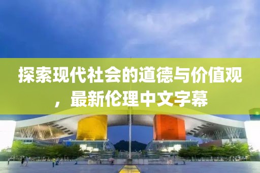 探索现代社会的道德与价值观，最新伦理中文字幕