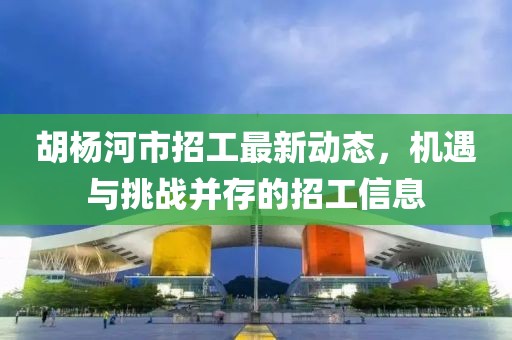 胡杨河市招工最新动态，机遇与挑战并存的招工信息