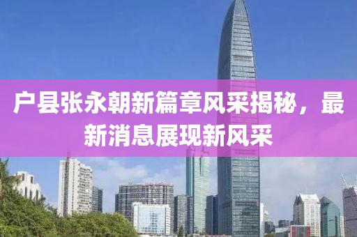 户县张永朝新篇章风采揭秘，最新消息展现新风采