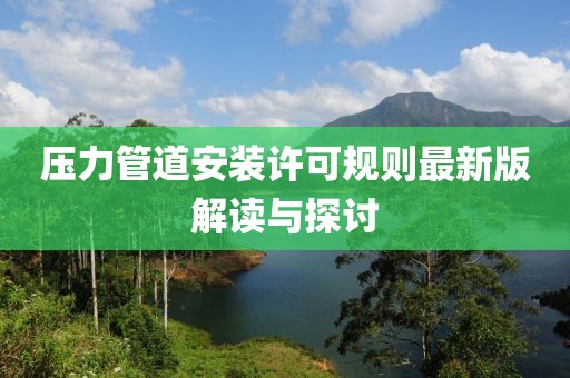 压力管道安装许可规则最新版解读与探讨