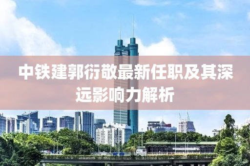 中铁建郭衍敬最新任职及其深远影响力解析