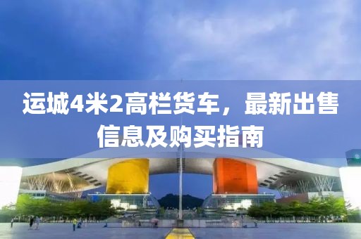 运城4米2高栏货车，最新出售信息及购买指南