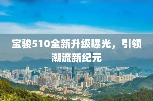 宝骏510全新升级曝光，引领潮流新纪元
