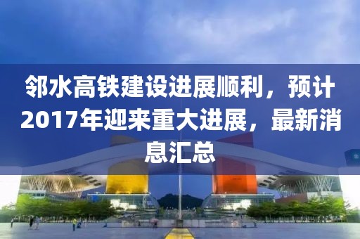 邻水高铁建设进展顺利，预计2017年迎来重大进展，最新消息汇总
