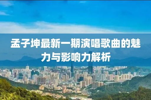 孟子坤最新一期演唱歌曲的魅力与影响力解析