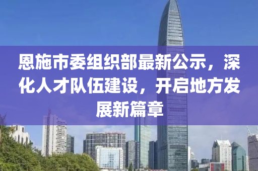 恩施市委组织部最新公示，深化人才队伍建设，开启地方发展新篇章