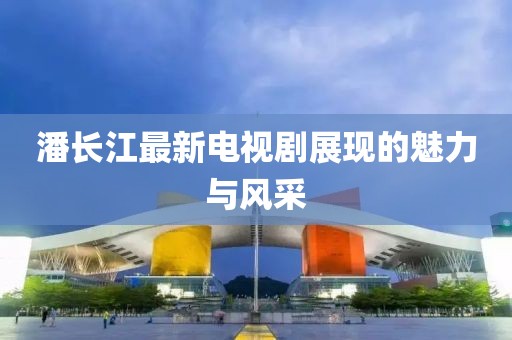 潘长江最新电视剧展现的魅力与风采