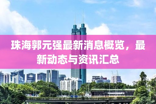 珠海郭元强最新消息概览，最新动态与资讯汇总