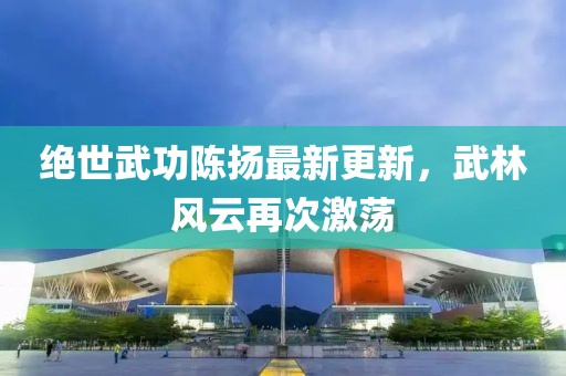 绝世武功陈扬最新更新，武林风云再次激荡