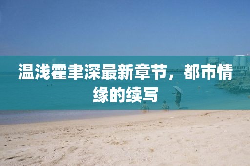 温浅霍聿深最新章节，都市情缘的续写