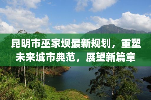 昆明市巫家坝最新规划，重塑未来城市典范，展望新篇章