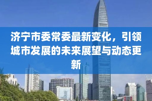 济宁市委常委最新变化，引领城市发展的未来展望与动态更新