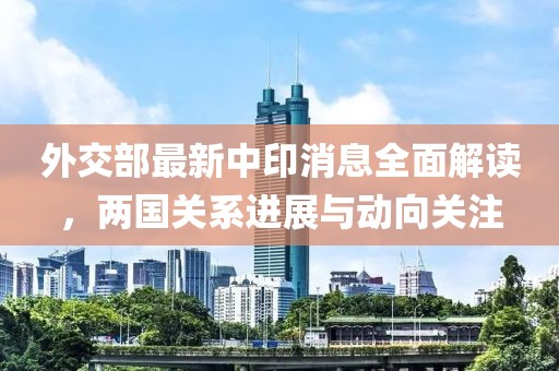 外交部最新中印消息全面解读，两国关系进展与动向关注