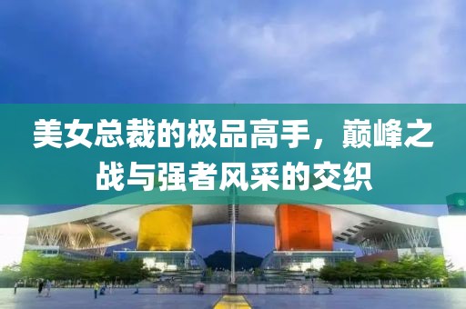 美女总裁的极品高手，巅峰之战与强者风采的交织