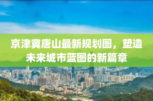 京津冀唐山最新规划图，塑造未来城市蓝图的新篇章