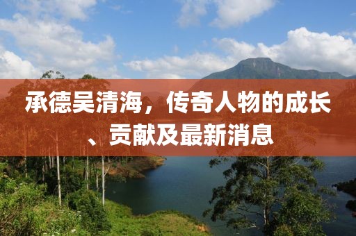 承德吴清海，传奇人物的成长、贡献及最新消息