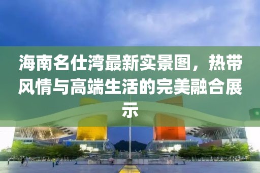 海南名仕湾最新实景图，热带风情与高端生活的完美融合展示