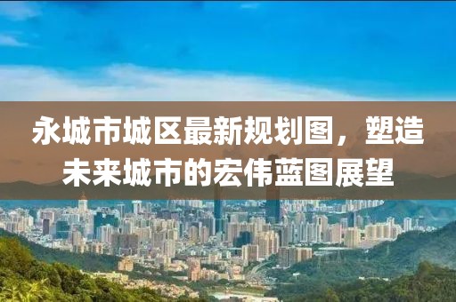 永城市城区最新规划图，塑造未来城市的宏伟蓝图展望