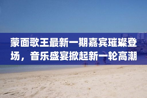 蒙面歌王最新一期嘉宾璀璨登场，音乐盛宴掀起新一轮高潮