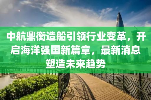 中航鼎衡造船引领行业变革，开启海洋强国新篇章，最新消息塑造未来趋势