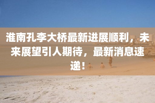 淮南孔李大桥最新进展顺利，未来展望引人期待，最新消息速递！