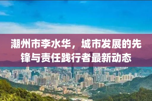 潮州市李水华，城市发展的先锋与责任践行者最新动态