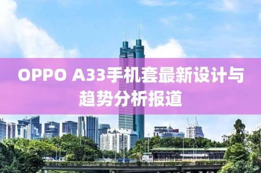 OPPO A33手机套最新设计与趋势分析报道