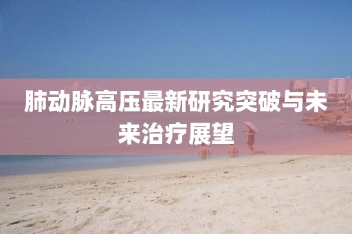 肺动脉高压最新研究突破与未来治疗展望