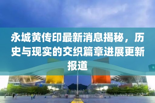 永城黄传印最新消息揭秘，历史与现实的交织篇章进展更新报道