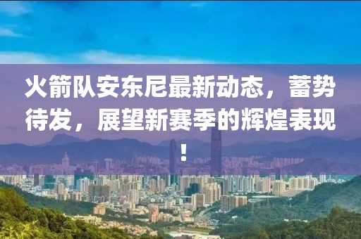 火箭队安东尼最新动态，蓄势待发，展望新赛季的辉煌表现！