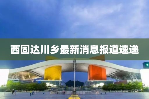 西固达川乡最新消息报道速递