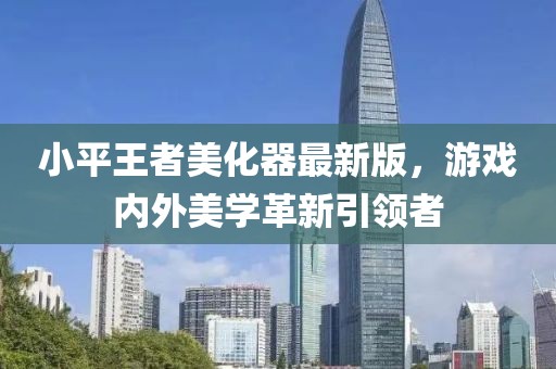 小平王者美化器最新版，游戏内外美学革新引领者